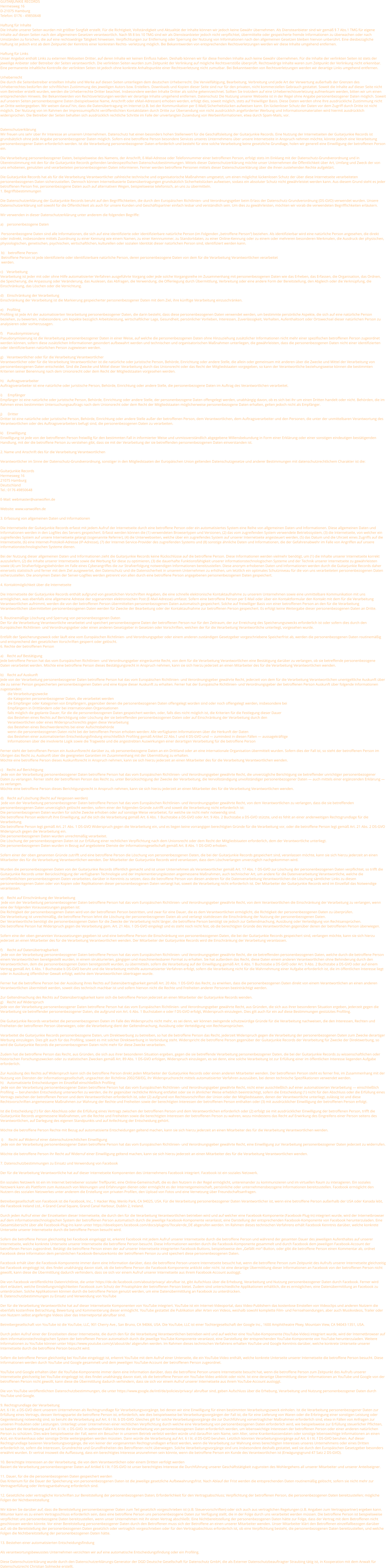GUITARJUNKIE RECORDS  Hermesweg 16  D-21075 Hamburg  Telefon: 0176 - 49850648   Haftung für Inhalte  Die Inhalte unserer Seiten wurden mit größter Sorgfalt erstellt. Für die Richtigkeit, Vollständigkeit und Aktualität der Inhalte können wir jedoch keine Gewähr übernehmen. Als Diensteanbieter sind wir gemäß § 7 Abs.1 TMG für eigene Inhalte auf diesen Seiten nach den allgemeinen Gesetzen verantwortlich. Nach §§ 8 bis 10 TMG sind wir als Diensteanbieter jedoch nicht verpflichtet, übermittelte oder gespeicherte fremde Informationen zu überwachen oder nach Umständen zu forschen, die auf eine rechtswidrige Tätigkeit hinweisen. Verpflichtungen zur Entfernung oder Sperrung der Nutzung von Informationen nach den allgemeinen Gesetzen bleiben hiervon unberührt. Eine diesbezügliche Haftung ist jedoch erst ab dem Zeitpunkt der Kenntnis einer konkreten Rechts- verletzung möglich. Bei Bekanntwerden von entsprechenden Rechtsverletzungen werden wir diese Inhalte umgehend entfernen.   Haftung für Links  Unser Angebot enthält Links zu externen Webseiten Dritter, auf deren Inhalte wir keinen Einfluss haben. Deshalb können wir für diese fremden Inhalte auch keine Gewähr übernehmen. Für die Inhalte der verlinkten Seiten ist stets der jeweilige Anbieter oder Betreiber der Seiten verantwortlich. Die verlinkten Seiten wurden zum Zeitpunkt der Verlinkung auf mögliche Rechtsverstöße überprüft. Rechtswidrige Inhalte waren zum Zeitpunkt der Verlinkung nicht erkennbar. Eine permanente inhaltliche Kontrolle der verlinkten Seiten ist jedoch ohne konkrete Anhaltspunkte einer Rechtsverletzung nicht zumutbar. Bei Bekanntwerden von Rechtsverletzungen werden wir derartige Links umgehend entfernen.   Urheberrecht  Die durch die Seitenbetreiber erstellten Inhalte und Werke auf diesen Seiten unterliegen dem deutschen Urheberrecht. Die Vervielfältigung, Bearbeitung, Verbreitung und jede Art der Verwertung außerhalb der Grenzen des Urheberrechtes bedürfen der schriftlichen Zustimmung des jeweiligen Autors bzw. Erstellers. Downloads und Kopien dieser Seite sind nur für den privaten, nicht kommerziellen Gebrauch gestattet. Soweit die Inhalte auf dieser Seite nicht vom Betreiber erstellt wurden, werden die Urheberrechte Dritter beachtet. Insbesondere werden Inhalte Dritter als solche gekennzeichnet. Sollten Sie trotzdem auf eine Urheberrechtsverletzung aufmerksam werden, bitten wir um einen entsprechenden Hinweis. Bei Bekanntwerden von Rechtsverletzungen werden wir derartige Inhalte umgehend entfernen. Datenschutz Die Nutzung unserer Webseite ist in der Regel ohne Angabe personenbezogener Daten möglich. Soweit auf unseren Seiten personenbezogene Daten (beispielsweise Name, Anschrift oder eMail-Adressen) erhoben werden, erfolgt dies, soweit möglich, stets auf freiwilliger Basis. Diese Daten werden ohne Ihre ausdrückliche Zustimmung nicht an Dritte weitergegeben. Wir weisen darauf hin, dass die Datenübertragung im Internet (z.B. bei der Kommunikation per E-Mail) Sicherheitslücken aufweisen kann. Ein lückenloser Schutz der Daten vor dem Zugriff durch Dritte ist nicht möglich. Der Nutzung von im Rahmen der Impressumspflicht veröffentlichten Kontaktdaten durch Dritte zur Übersendung von nicht ausdrücklich angeforderter Werbung und Informationsmaterialien wird hiermit ausdrücklich widersprochen. Die Betreiber der Seiten behalten sich ausdrücklich rechtliche Schritte im Falle der unverlangten Zusendung von Werbeinformationen, etwa durch Spam-Mails, vor.   Datenschutzerklärung Wir freuen uns sehr über Ihr Interesse an unserem Unternehmen. Datenschutz hat einen besonders hohen Stellenwert für die Geschäftsleitung der Guitarjunkie Records. Eine Nutzung der Internetseiten der Guitarjunkie Records ist grundsätzlich ohne jede Angabe personenbezogener Daten möglich. Sofern eine betroffene Person besondere Services unseres Unternehmens über unsere Internetseite in Anspruch nehmen möchte, könnte jedoch eine Verarbeitung personenbezogener Daten erforderlich werden. Ist die Verarbeitung personenbezogener Daten erforderlich und besteht für eine solche Verarbeitung keine gesetzliche Grundlage, holen wir generell eine Einwilligung der betroffenen Person ein.  Die Verarbeitung personenbezogener Daten, beispielsweise des Namens, der Anschrift, E-Mail-Adresse oder Telefonnummer einer betroffenen Person, erfolgt stets im Einklang mit der Datenschutz-Grundverordnung und in Übereinstimmung mit den für die Guitarjunkie Records geltenden landesspezifischen Datenschutzbestimmungen. Mittels dieser Datenschutzerklärung möchte unser Unternehmen die Öffentlichkeit über Art, Umfang und Zweck der von uns erhobenen, genutzten und verarbeiteten personenbezogenen Daten informieren. Ferner werden betroffene Personen mittels dieser Datenschutzerklärung über die ihnen zustehenden Rechte aufgeklärt.  Die Guitarjunkie Records hat als für die Verarbeitung Verantwortlicher zahlreiche technische und organisatorische Maßnahmen umgesetzt, um einen möglichst lückenlosen Schutz der über diese Internetseite verarbeiteten personenbezogenen Daten sicherzustellen. Dennoch können Internetbasierte Datenübertragungen grundsätzlich Sicherheitslücken aufweisen, sodass ein absoluter Schutz nicht gewährleistet werden kann. Aus diesem Grund steht es jeder betroffenen Person frei, personenbezogene Daten auch auf alternativen Wegen, beispielsweise telefonisch, an uns zu übermitteln. 1. Begriffsbestimmungen  Die Datenschutzerklärung der Guitarjunkie Records beruht auf den Begrifflichkeiten, die durch den Europäischen Richtlinien- und Verordnungsgeber beim Erlass der Datenschutz-Grundverordnung (DS-GVO) verwendet wurden. Unsere Datenschutzerklärung soll sowohl für die Öffentlichkeit als auch für unsere Kunden und Geschäftspartner einfach lesbar und verständlich sein. Um dies zu gewährleisten, möchten wir vorab die verwendeten Begrifflichkeiten erläutern.  Wir verwenden in dieser Datenschutzerklärung unter anderem die folgenden Begriffe:  a)    personenbezogene Daten   Personenbezogene Daten sind alle Informationen, die sich auf eine identifizierte oder identifizierbare natürliche Person (im Folgenden „betroffene Person“) beziehen. Als identifizierbar wird eine natürliche Person angesehen, die direkt oder indirekt, insbesondere mittels Zuordnung zu einer Kennung wie einem Namen, zu einer Kennnummer, zu Standortdaten, zu einer Online-Kennung oder zu einem oder mehreren besonderen Merkmalen, die Ausdruck der physischen, physiologischen, genetischen, psychischen, wirtschaftlichen, kulturellen oder sozialen Identität dieser natürlichen Person sind, identifiziert werden kann.   b)    betroffene Person  Betroffene Person ist jede identifizierte oder identifizierbare natürliche Person, deren personenbezogene Daten von dem für die Verarbeitung Verantwortlichen verarbeitet    werden.   c)    Verarbeitung Verarbeitung ist jeder mit oder ohne Hilfe automatisierter Verfahren ausgeführte Vorgang oder jede solche Vorgangsreihe im Zusammenhang mit personenbezogenen Daten wie das Erheben, das Erfassen, die Organisation, das Ordnen, die Speicherung, die Anpassung oder Veränderung, das Auslesen, das Abfragen, die Verwendung, die Offenlegung durch Übermittlung, Verbreitung oder eine andere Form der Bereitstellung, den Abgleich oder die Verknüpfung, die Einschränkung, das Löschen oder die Vernichtung.  d)    Einschränkung der Verarbeitung Einschränkung der Verarbeitung ist die Markierung gespeicherter personenbezogener Daten mit dem Ziel, ihre künftige Verarbeitung einzuschränken.  e)    Profiling Profiling ist jede Art der automatisierten Verarbeitung personenbezogener Daten, die darin besteht, dass diese personenbezogenen Daten verwendet werden, um bestimmte persönliche Aspekte, die sich auf eine natürliche Person beziehen, zu bewerten, insbesondere, um Aspekte bezüglich Arbeitsleistung, wirtschaftlicher Lage, Gesundheit, persönlicher Vorlieben, Interessen, Zuverlässigkeit, Verhalten, Aufenthaltsort oder Ortswechsel dieser natürlichen Person zu analysieren oder vorherzusagen.  f)     Pseudonymisierung Pseudonymisierung ist die Verarbeitung personenbezogener Daten in einer Weise, auf welche die personenbezogenen Daten ohne Hinzuziehung zusätzlicher Informationen nicht mehr einer spezifischen betroffenen Person zugeordnet werden können, sofern diese zusätzlichen Informationen gesondert aufbewahrt werden und technischen und organisatorischen Maßnahmen unterliegen, die gewährleisten, dass die personenbezogenen Daten nicht einer identifizierten oder identifizierbaren natürlichen Person zugewiesen werden.  g)    Verantwortlicher oder für die Verarbeitung Verantwortlicher Verantwortlicher oder für die Verarbeitung Verantwortlicher ist die natürliche oder juristische Person, Behörde, Einrichtung oder andere Stelle, die allein oder gemeinsam mit anderen über die Zwecke und Mittel der Verarbeitung von personenbezogenen Daten entscheidet. Sind die Zwecke und Mittel dieser Verarbeitung durch das Unionsrecht oder das Recht der Mitgliedstaaten vorgegeben, so kann der Verantwortliche beziehungsweise können die bestimmten Kriterien seiner Benennung nach dem Unionsrecht oder dem Recht der Mitgliedstaaten vorgesehen werden.  h)    Auftragsverarbeiter Auftragsverarbeiter ist eine natürliche oder juristische Person, Behörde, Einrichtung oder andere Stelle, die personenbezogene Daten im Auftrag des Verantwortlichen verarbeitet.  i)      Empfänger Empfänger ist eine natürliche oder juristische Person, Behörde, Einrichtung oder andere Stelle, der personenbezogene Daten offengelegt werden, unabhängig davon, ob es sich bei ihr um einen Dritten handelt oder nicht. Behörden, die im Rahmen eines bestimmten Untersuchungsauftrags nach dem Unionsrecht oder dem Recht der Mitgliedstaaten möglicherweise personenbezogene Daten erhalten, gelten jedoch nicht als Empfänger.  j)      Dritter Dritter ist eine natürliche oder juristische Person, Behörde, Einrichtung oder andere Stelle außer der betroffenen Person, dem Verantwortlichen, dem Auftragsverarbeiter und den Personen, die unter der unmittelbaren Verantwortung des Verantwortlichen oder des Auftragsverarbeiters befugt sind, die personenbezogenen Daten zu verarbeiten.  k)    Einwilligung Einwilligung ist jede von der betroffenen Person freiwillig für den bestimmten Fall in informierter Weise und unmissverständlich abgegebene Willensbekundung in Form einer Erklärung oder einer sonstigen eindeutigen bestätigenden Handlung, mit der die betroffene Person zu verstehen gibt, dass sie mit der Verarbeitung der sie betreffenden personenbezogenen Daten einverstanden ist.  2. Name und Anschrift des für die Verarbeitung Verantwortlichen  Verantwortlicher im Sinne der Datenschutz-Grundverordnung, sonstiger in den Mitgliedstaaten der Europäischen Union geltenden Datenschutzgesetze und anderer Bestimmungen mit datenschutzrechtlichem Charakter ist die:  Guitarjunkie Records Hermesweg 16 21075 Hamburg Deutschland Tel.: 0176 49850648  E-Mail: webmaster@vanwolfen.de  Website: www.vanwolfen.de  3. Erfassung von allgemeinen Daten und Informationen  Die Internetseite der Guitarjunkie Records erfasst mit jedem Aufruf der Internetseite durch eine betroffene Person oder ein automatisiertes System eine Reihe von allgemeinen Daten und Informationen. Diese allgemeinen Daten und Informationen werden in den Logfiles des Servers gespeichert. Erfasst werden können die (1) verwendeten Browsertypen und Versionen, (2) das vom zugreifenden System verwendete Betriebssystem, (3) die Internetseite, von welcher ein zugreifendes System auf unsere Internetseite gelangt (sogenannte Referrer), (4) die Unterwebseiten, welche über ein zugreifendes System auf unserer Internetseite angesteuert werden, (5) das Datum und die Uhrzeit eines Zugriffs auf die Internetseite, (6) eine Internet-Protokoll-Adresse (IP-Adresse), (7) der Internet-Service-Provider des zugreifenden Systems und (8) sonstige ähnliche Daten und Informationen, die der Gefahrenabwehr im Falle von Angriffen auf unsere informationstechnologischen Systeme dienen.  Bei der Nutzung dieser allgemeinen Daten und Informationen zieht die Guitarjunkie Records keine Rückschlüsse auf die betroffene Person. Diese Informationen werden vielmehr benötigt, um (1) die Inhalte unserer Internetseite korrekt auszuliefern, (2) die Inhalte unserer Internetseite sowie die Werbung für diese zu optimieren, (3) die dauerhafte Funktionsfähigkeit unserer informationstechnologischen Systeme und der Technik unserer Internetseite zu gewährleisten sowie (4) um Strafverfolgungsbehörden im Falle eines Cyberangriffes die zur Strafverfolgung notwendigen Informationen bereitzustellen. Diese anonym erhobenen Daten und Informationen werden durch die Guitarjunkie Records daher einerseits statistisch und ferner mit dem Ziel ausgewertet, den Datenschutz und die Datensicherheit in unserem Unternehmen zu erhöhen, um letztlich ein optimales Schutzniveau für die von uns verarbeiteten personenbezogenen Daten sicherzustellen. Die anonymen Daten der Server-Logfiles werden getrennt von allen durch eine betroffene Person angegebenen personenbezogenen Daten gespeichert.  4. Kontaktmöglichkeit über die Internetseite  Die Internetseite der Guitarjunkie Records enthält aufgrund von gesetzlichen Vorschriften Angaben, die eine schnelle elektronische Kontaktaufnahme zu unserem Unternehmen sowie eine unmittelbare Kommunikation mit uns ermöglichen, was ebenfalls eine allgemeine Adresse der sogenannten elektronischen Post (E-Mail-Adresse) umfasst. Sofern eine betroffene Person per E-Mail oder über ein Kontaktformular den Kontakt mit dem für die Verarbeitung Verantwortlichen aufnimmt, werden die von der betroffenen Person übermittelten personenbezogenen Daten automatisch gespeichert. Solche auf freiwilliger Basis von einer betroffenen Person an den für die Verarbeitung Verantwortlichen übermittelten personenbezogenen Daten werden für Zwecke der Bearbeitung oder der Kontaktaufnahme zur betroffenen Person gespeichert. Es erfolgt keine Weitergabe dieser personenbezogenen Daten an Dritte.  5. Routinemäßige Löschung und Sperrung von personenbezogenen Daten Der für die Verarbeitung Verantwortliche verarbeitet und speichert personenbezogene Daten der betroffenen Person nur für den Zeitraum, der zur Erreichung des Speicherungszwecks erforderlich ist oder sofern dies durch den Europäischen Richtlinien- und Verordnungsgeber oder einen anderen Gesetzgeber in Gesetzen oder Vorschriften, welchen der für die Verarbeitung Verantwortliche unterliegt, vorgesehen wurde.  Entfällt der Speicherungszweck oder läuft eine vom Europäischen Richtlinien- und Verordnungsgeber oder einem anderen zuständigen Gesetzgeber vorgeschriebene Speicherfrist ab, werden die personenbezogenen Daten routinemäßig und entsprechend den gesetzlichen Vorschriften gesperrt oder gelöscht. 6. Rechte der betroffenen Person  a)    Recht auf Bestätigung Jede betroffene Person hat das vom Europäischen Richtlinien- und Verordnungsgeber eingeräumte Recht, von dem für die Verarbeitung Verantwortlichen eine Bestätigung darüber zu verlangen, ob sie betreffende personenbezogene Daten verarbeitet werden. Möchte eine betroffene Person dieses Bestätigungsrecht in Anspruch nehmen, kann sie sich hierzu jederzeit an einen Mitarbeiter des für die Verarbeitung Verantwortlichen wenden.  b)    Recht auf Auskunft Jede von der Verarbeitung personenbezogener Daten betroffene Person hat das vom Europäischen Richtlinien- und Verordnungsgeber gewährte Recht, jederzeit von dem für die Verarbeitung Verantwortlichen unentgeltliche Auskunft über die zu seiner Person gespeicherten personenbezogenen Daten und eine Kopie dieser Auskunft zu erhalten. Ferner hat der Europäische Richtlinien- und Verordnungsgeber der betroffenen Person Auskunft über folgende Informationen zugestanden:         die Verarbeitungszwecke         die Kategorien personenbezogener Daten, die verarbeitet werden         die Empfänger oder Kategorien von Empfängern, gegenüber denen die personenbezogenen Daten offengelegt worden sind oder noch offengelegt werden, insbesondere bei          Empfängern in Drittländern oder bei internationalen Organisationen         falls möglich die geplante Dauer, für die die personenbezogenen Daten gespeichert werden, oder, falls dies nicht möglich ist, die Kriterien für die Festlegung dieser Dauer         das Bestehen eines Rechts auf Berichtigung oder Löschung der sie betreffenden personenbezogenen Daten oder auf Einschränkung der Verarbeitung durch den          Verantwortlichen oder eines Widerspruchsrechts gegen diese Verarbeitung         das Bestehen eines Beschwerderechts bei einer Aufsichtsbehörde         wenn die personenbezogenen Daten nicht bei der betroffenen Person erhoben werden: Alle verfügbaren Informationen über die Herkunft der Daten         das Bestehen einer automatisierten Entscheidungsfindung einschließlich Profiling gemäß Artikel 22 Abs.1 und 4 DS-GVO und — zumindest in diesen Fällen — aussagekräftige          Informationen über die involvierte Logik sowie die Tragweite und die angestrebten Auswirkungen einer derartigen Verarbeitung für die betroffene Person  Ferner steht der betroffenen Person ein Auskunftsrecht darüber zu, ob personenbezogene Daten an ein Drittland oder an eine internationale Organisation übermittelt wurden. Sofern dies der Fall ist, so steht der betroffenen Person im Übrigen das Recht zu, Auskunft über die geeigneten Garantien im Zusammenhang mit der Übermittlung zu erhalten. Möchte eine betroffene Person dieses Auskunftsrecht in Anspruch nehmen, kann sie sich hierzu jederzeit an einen Mitarbeiter des für die Verarbeitung Verantwortlichen wenden.  c)    Recht auf Berichtigung  Jede von der Verarbeitung personenbezogener Daten betroffene Person hat das vom Europäischen Richtlinien- und Verordnungsgeber gewährte Recht, die unverzügliche Berichtigung sie betreffender unrichtiger personenbezogener Daten zu verlangen. Ferner steht der betroffenen Person das Recht zu, unter Berücksichtigung der Zwecke der Verarbeitung, die Vervollständigung unvollständiger personenbezogener Daten — auch mittels einer ergänzenden Erklärung — zu verlangen. Möchte eine betroffene Person dieses Berichtigungsrecht in Anspruch nehmen, kann sie sich hierzu jederzeit an einen Mitarbeiter des für die Verarbeitung Verantwortlichen wenden.  d)    Recht auf Löschung (Recht auf Vergessen werden)  Jede von der Verarbeitung personenbezogener Daten betroffene Person hat das vom Europäischen Richtlinien- und Verordnungsgeber gewährte Recht, von dem Verantwortlichen zu verlangen, dass die sie betreffenden personenbezogenen Daten unverzüglich gelöscht werden, sofern einer der folgenden Gründe zutrifft und soweit die Verarbeitung nicht erforderlich ist: Die personenbezogenen Daten wurden für solche Zwecke erhoben oder auf sonstige Weise verarbeitet, für welche sie nicht mehr notwendig sind. Die betroffene Person widerruft ihre Einwilligung, auf die sich die Verarbeitung gemäß Art. 6 Abs. 1 Buchstabe a DS-GVO oder Art. 9 Abs. 2 Buchstabe a DS-GVO stützte, und es fehlt an einer anderweitigen Rechtsgrundlage für die Verarbeitung. Die betroffene Person legt gemäß Art. 21 Abs. 1 DS-GVO Widerspruch gegen die Verarbeitung ein, und es liegen keine vorrangigen berechtigten Gründe für die Verarbeitung vor, oder die betroffene Person legt gemäß Art. 21 Abs. 2 DS-GVO Widerspruch gegen die Verarbeitung ein. Die personenbezogenen Daten wurden unrechtmäßig verarbeitet. Die Löschung der personenbezogenen Daten ist zur Erfüllung einer rechtlichen Verpflichtung nach dem Unionsrecht oder dem Recht der Mitgliedstaaten erforderlich, dem der Verantwortliche unterliegt. Die personenbezogenen Daten wurden in Bezug auf angebotene Dienste der Informationsgesellschaft gemäß Art. 8 Abs. 1 DS-GVO erhoben.  Sofern einer der oben genannten Gründe zutrifft und eine betroffene Person die Löschung von personenbezogenen Daten, die bei der Guitarjunkie Records gespeichert sind, veranlassen möchte, kann sie sich hierzu jederzeit an einen Mitarbeiter des für die Verarbeitung Verantwortlichen wenden. Der Mitarbeiter der Guitarjunkie Records wird veranlassen, dass dem Löschverlangen unverzüglich nachgekommen wird.  Wurden die personenbezogenen Daten von der Guitarjunkie Records öffentlich gemacht und ist unser Unternehmen als Verantwortlicher gemäß Art. 17 Abs. 1 DS-GVO zur Löschung der personenbezogenen Daten verpflichtet, so trifft die Guitarjunkie Records unter Berücksichtigung der verfügbaren Technologie und der Implementierungskosten angemessene Maßnahmen, auch technischer Art, um andere für die Datenverarbeitung Verantwortliche, welche die veröffentlichten personenbezogenen Daten verarbeiten, darüber in Kenntnis zu setzen, dass die betroffene Person von diesen anderen für die Datenverarbeitung Verantwortlichen die Löschung sämtlicher Links zu diesen personenbezogenen Daten oder von Kopien oder Replikationen dieser personenbezogenen Daten verlangt hat, soweit die Verarbeitung nicht erforderlich ist. Der Mitarbeiter der Guitarjunkie Records wird im Einzelfall das Notwendige veranlassen.  e)    Recht auf Einschränkung der Verarbeitung  Jede von der Verarbeitung personenbezogener Daten betroffene Person hat das vom Europäischen Richtlinien- und Verordnungsgeber gewährte Recht, von dem Verantwortlichen die Einschränkung der Verarbeitung zu verlangen, wenn eine der folgenden Voraussetzungen gegeben ist: Die Richtigkeit der personenbezogenen Daten wird von der betroffenen Person bestritten, und zwar für eine Dauer, die es dem Verantwortlichen ermöglicht, die Richtigkeit der personenbezogenen Daten zu überprüfen. Die Verarbeitung ist unrechtmäßig, die betroffene Person lehnt die Löschung der personenbezogenen Daten ab und verlangt stattdessen die Einschränkung der Nutzung der personenbezogenen Daten. Der Verantwortliche benötigt die personenbezogenen Daten für die Zwecke der Verarbeitung nicht länger, die betroffene Person benötigt sie jedoch zur Geltendmachung, Ausübung oder Verteidigung von Rechtsansprüchen. Die betroffene Person hat Widerspruch gegen die Verarbeitung gem. Art. 21 Abs. 1 DS-GVO eingelegt und es steht noch nicht fest, ob die berechtigten Gründe des Verantwortlichen gegenüber denen der betroffenen Person überwiegen.  Sofern eine der oben genannten Voraussetzungen gegeben ist und eine betroffene Person die Einschränkung von personenbezogenen Daten, die bei der Guitarjunkie Records gespeichert sind, verlangen möchte, kann sie sich hierzu jederzeit an einen Mitarbeiter des für die Verarbeitung Verantwortlichen wenden. Der Mitarbeiter der Guitarjunkie Records wird die Einschränkung der Verarbeitung veranlassen.  f)     Recht auf Datenübertragbarkeit  Jede von der Verarbeitung personenbezogener Daten betroffene Person hat das vom Europäischen Richtlinien- und Verordnungsgeber gewährte Recht, die sie betreffenden personenbezogenen Daten, welche durch die betroffene Person einem Verantwortlichen bereitgestellt wurden, in einem strukturierten, gängigen und maschinenlesbaren Format zu erhalten. Sie hat außerdem das Recht, diese Daten einem anderen Verantwortlichen ohne Behinderung durch den Verantwortlichen, dem die personenbezogenen Daten bereitgestellt wurden, zu übermitteln, sofern die Verarbeitung auf der Einwilligung gemäß Art. 6 Abs. 1 Buchstabe a DS-GVO oder Art. 9 Abs. 2 Buchstabe a DS-GVO oder auf einem Vertrag gemäß Art. 6 Abs. 1 Buchstabe b DS-GVO beruht und die Verarbeitung mithilfe automatisierter Verfahren erfolgt, sofern die Verarbeitung nicht für die Wahrnehmung einer Aufgabe erforderlich ist, die im öffentlichen Interesse liegt oder in Ausübung öffentlicher Gewalt erfolgt, welche dem Verantwortlichen übertragen wurde.  Ferner hat die betroffene Person bei der Ausübung ihres Rechts auf Datenübertragbarkeit gemäß Art. 20 Abs. 1 DS-GVO das Recht, zu erwirken, dass die personenbezogenen Daten direkt von einem Verantwortlichen an einen anderen Verantwortlichen übermittelt werden, soweit dies technisch machbar ist und sofern hiervon nicht die Rechte und Freiheiten anderer Personen beeinträchtigt werden.  Zur Geltendmachung des Rechts auf Datenübertragbarkeit kann sich die betroffene Person jederzeit an einen Mitarbeiter der Guitarjunkie Records wenden. g)    Recht auf Widerspruch Jede von der Verarbeitung personenbezogener Daten betroffene Person hat das vom Europäischen Richtlinien- und Verordnungsgeber gewährte Recht, aus Gründen, die sich aus ihrer besonderen Situation ergeben, jederzeit gegen die Verarbeitung sie betreffender personenbezogener Daten, die aufgrund von Art. 6 Abs. 1 Buchstaben e oder f DS-GVO erfolgt, Widerspruch einzulegen. Dies gilt auch für ein auf diese Bestimmungen gestütztes Profiling.  Die Guitarjunkie Records verarbeitet die personenbezogenen Daten im Falle des Widerspruchs nicht mehr, es sei denn, wir können zwingende schutzwürdige Gründe für die Verarbeitung nachweisen, die den Interessen, Rechten und Freiheiten der betroffenen Person überwiegen, oder die Verarbeitung dient der Geltendmachung, Ausübung oder Verteidigung von Rechtsansprüchen.  Verarbeitet die Guitarjunkie Records personenbezogene Daten, um Direktwerbung zu betreiben, so hat die betroffene Person das Recht, jederzeit Widerspruch gegen die Verarbeitung der personenbezogenen Daten zum Zwecke derartiger Werbung einzulegen. Dies gilt auch für das Profiling, soweit es mit solcher Direktwerbung in Verbindung steht. Widerspricht die betroffene Person gegenüber der Guitarjunkie Records der Verarbeitung für Zwecke der Direktwerbung, so wird die Guitarjunkie Records die personenbezogenen Daten nicht mehr für diese Zwecke verarbeiten.  Zudem hat die betroffene Person das Recht, aus Gründen, die sich aus ihrer besonderen Situation ergeben, gegen die sie betreffende Verarbeitung personenbezogener Daten, die bei der Guitarjunkie Records zu wissenschaftlichen oder historischen Forschungszwecken oder zu statistischen Zwecken gemäß Art. 89 Abs. 1 DS-GVO erfolgen, Widerspruch einzulegen, es sei denn, eine solche Verarbeitung ist zur Erfüllung einer im öffentlichen Interesse liegenden Aufgabe erforderlich.  Zur Ausübung des Rechts auf Widerspruch kann sich die betroffene Person direkt jeden Mitarbeiter der Guitarjunkie Records oder einen anderen Mitarbeiter wenden. Der betroffenen Person steht es ferner frei, im Zusammenhang mit der Nutzung von Diensten der Informationsgesellschaft, ungeachtet der Richtlinie 2002/58/EG, ihr Widerspruchsrecht mittels automatisierter Verfahren auszuüben, bei denen technische Spezifikationen verwendet werden. h)    Automatisierte Entscheidungen im Einzelfall einschließlich Profiling  Jede von der Verarbeitung personenbezogener Daten betroffene Person hat das vom Europäischen Richtlinien- und Verordnungsgeber gewährte Recht, nicht einer ausschließlich auf einer automatisierten Verarbeitung — einschließlich Profiling — beruhenden Entscheidung unterworfen zu werden, die ihr gegenüber rechtliche Wirkung entfaltet oder sie in ähnlicher Weise erheblich beeinträchtigt, sofern die Entscheidung (1) nicht für den Abschluss oder die Erfüllung eines Vertrags zwischen der betroffenen Person und dem Verantwortlichen erforderlich ist, oder (2) aufgrund von Rechtsvorschriften der Union oder der Mitgliedstaaten, denen der Verantwortliche unterliegt, zulässig ist und diese Rechtsvorschriften angemessene Maßnahmen zur Wahrung der Rechte und Freiheiten sowie der berechtigten Interessen der betroffenen Person enthalten oder (3) mit ausdrücklicher Einwilligung der betroffenen Person erfolgt.  Ist die Entscheidung (1) für den Abschluss oder die Erfüllung eines Vertrags zwischen der betroffenen Person und dem Verantwortlichen erforderlich oder (2) erfolgt sie mit ausdrücklicher Einwilligung der betroffenen Person, trifft die Guitarjunkie Records angemessene Maßnahmen, um die Rechte und Freiheiten sowie die berechtigten Interessen der betroffenen Person zu wahren, wozu mindestens das Recht auf Erwirkung des Eingreifens einer Person seitens des Verantwortlichen, auf Darlegung des eigenen Standpunkts und auf Anfechtung der Entscheidung gehört.  Möchte die betroffene Person Rechte mit Bezug auf automatisierte Entscheidungen geltend machen, kann sie sich hierzu jederzeit an einen Mitarbeiter des für die Verarbeitung Verantwortlichen wenden.   i)      Recht auf Widerruf einer datenschutzrechtlichen Einwilligung  Jede von der Verarbeitung personenbezogener Daten betroffene Person hat das vom Europäischen Richtlinien- und Verordnungsgeber gewährte Recht, eine Einwilligung zur Verarbeitung personenbezogener Daten jederzeit zu widerrufen.  Möchte die betroffene Person ihr Recht auf Widerruf einer Einwilligung geltend machen, kann sie sich hierzu jederzeit an einen Mitarbeiter des für die Verarbeitung Verantwortlichen wenden.  7. Datenschutzbestimmungen zu Einsatz und Verwendung von Facebook  Der für die Verarbeitung Verantwortliche hat auf dieser Internetseite Komponenten des Unternehmens Facebook integriert. Facebook ist ein soziales Netzwerk.  Ein soziales Netzwerk ist ein im Internet betriebener sozialer Treffpunkt, eine Online-Gemeinschaft, die es den Nutzern in der Regel ermöglicht, untereinander zu kommunizieren und im virtuellen Raum zu interagieren. Ein soziales Netzwerk kann als Plattform zum Austausch von Meinungen und Erfahrungen dienen oder ermöglicht es der Internetgemeinschaft, persönliche oder unternehmensbezogene Informationen bereitzustellen. Facebook ermöglicht den Nutzern des sozialen Netzwerkes unter anderem die Erstellung von privaten Profilen, den Upload von Fotos und eine Vernetzung über Freundschaftsanfragen.  Betreibergesellschaft von Facebook ist die Facebook, Inc., 1 Hacker Way, Menlo Park, CA 94025, USA. Für die Verarbeitung personenbezogener Daten Verantwortlicher ist, wenn eine betroffene Person außerhalb der USA oder Kanada lebt, die Facebook Ireland Ltd., 4 Grand Canal Square, Grand Canal Harbour, Dublin 2, Ireland.  Durch jeden Aufruf einer der Einzelseiten dieser Internetseite, die durch den für die Verarbeitung Verantwortlichen betrieben wird und auf welcher eine Facebook-Komponente (Facebook-Plug-In) integriert wurde, wird der Internetbrowser auf dem informationstechnologischen System der betroffenen Person automatisch durch die jeweilige Facebook-Komponente veranlasst, eine Darstellung der entsprechenden Facebook-Komponente von Facebook herunterzuladen. Eine Gesamtübersicht über alle Facebook-Plug-Ins kann unter https://developers.facebook.com/docs/plugins/?locale=de_DE abgerufen werden. Im Rahmen dieses technischen Verfahrens erhält Facebook Kenntnis darüber, welche konkrete Unterseite unserer Internetseite durch die betroffene Person besucht wird.  Sofern die betroffene Person gleichzeitig bei Facebook eingeloggt ist, erkennt Facebook mit jedem Aufruf unserer Internetseite durch die betroffene Person und während der gesamten Dauer des jeweiligen Aufenthaltes auf unserer Internetseite, welche konkrete Unterseite unserer Internetseite die betroffene Person besucht. Diese Informationen werden durch die Facebook-Komponente gesammelt und durch Facebook dem jeweiligen Facebook-Account der betroffenen Person zugeordnet. Betätigt die betroffene Person einen der auf unserer Internetseite integrierten Facebook-Buttons, beispielsweise den „Gefällt mir“-Button, oder gibt die betroffene Person einen Kommentar ab, ordnet Facebook diese Information dem persönlichen Facebook-Benutzerkonto der betroffenen Person zu und speichert diese personenbezogenen Daten.  Facebook erhält über die Facebook-Komponente immer dann eine Information darüber, dass die betroffene Person unsere Internetseite besucht hat, wenn die betroffene Person zum Zeitpunkt des Aufrufs unserer Internetseite gleichzeitig bei Facebook eingeloggt ist; dies findet unabhängig davon statt, ob die betroffene Person die Facebook-Komponente anklickt oder nicht. Ist eine derartige Übermittlung dieser Informationen an Facebook von der betroffenen Person nicht gewollt, kann diese die Übermittlung dadurch verhindern, dass sie sich vor einem Aufruf unserer Internetseite aus ihrem Facebook-Account ausloggt.  Die von Facebook veröffentlichte Datenrichtlinie, die unter https://de-de.facebook.com/about/privacy/ abrufbar ist, gibt Aufschluss über die Erhebung, Verarbeitung und Nutzung personenbezogener Daten durch Facebook. Ferner wird dort erläutert, welche Einstellungsmöglichkeiten Facebook zum Schutz der Privatsphäre der betroffenen Person bietet. Zudem sind unterschiedliche Applikationen erhältlich, die es ermöglichen, eine Datenübermittlung an Facebook zu unterdrücken. Solche Applikationen können durch die betroffene Person genutzt werden, um eine Datenübermittlung an Facebook zu unterdrücken. 8. Datenschutzbestimmungen zu Einsatz und Verwendung von YouTube  Der für die Verarbeitung Verantwortliche hat auf dieser Internetseite Komponenten von YouTube integriert. YouTube ist ein Internet-Videoportal, dass Video-Publishern das kostenlose Einstellen von Videoclips und anderen Nutzern die ebenfalls kostenfreie Betrachtung, Bewertung und Kommentierung dieser ermöglicht. YouTube gestattet die Publikation aller Arten von Videos, weshalb sowohl komplette Film- und Fernsehsendungen, aber auch Musikvideos, Trailer oder von Nutzern selbst angefertigte Videos über das Internetportal abrufbar sind.  Betreibergesellschaft von YouTube ist die YouTube, LLC, 901 Cherry Ave., San Bruno, CA 94066, USA. Die YouTube, LLC ist einer Tochtergesellschaft der Google Inc., 1600 Amphitheatre Pkwy, Mountain View, CA 94043-1351, USA.  Durch jeden Aufruf einer der Einzelseiten dieser Internetseite, die durch den für die Verarbeitung Verantwortlichen betrieben wird und auf welcher eine YouTube-Komponente (YouTube-Video) integriert wurde, wird der Internetbrowser auf dem informationstechnologischen System der betroffenen Person automatisch durch die jeweilige YouTube-Komponente veranlasst, eine Darstellung der entsprechenden YouTube-Komponente von YouTube herunterzuladen. Weitere Informationen zu YouTube können unter https://www.youtube.com/yt/about/de/ abgerufen werden. Im Rahmen dieses technischen Verfahrens erhalten YouTube und Google Kenntnis darüber, welche konkrete Unterseite unserer Internetseite durch die betroffene Person besucht wird.  Sofern die betroffene Person gleichzeitig bei YouTube eingeloggt ist, erkennt YouTube mit dem Aufruf einer Unterseite, die ein YouTube-Video enthält, welche konkrete Unterseite unserer Internetseite die betroffene Person besucht. Diese Informationen werden durch YouTube und Google gesammelt und dem jeweiligen YouTube-Account der betroffenen Person zugeordnet.  YouTube und Google erhalten über die YouTube-Komponente immer dann eine Information darüber, dass die betroffene Person unsere Internetseite besucht hat, wenn die betroffene Person zum Zeitpunkt des Aufrufs unserer Internetseite gleichzeitig bei YouTube eingeloggt ist; dies findet unabhängig davon statt, ob die betroffene Person ein YouTube-Video anklickt oder nicht. Ist eine derartige Übermittlung dieser Informationen an YouTube und Google von der betroffenen Person nicht gewollt, kann diese die Übermittlung dadurch verhindern, dass sie sich vor einem Aufruf unserer Internetseite aus ihrem YouTube-Account ausloggt.  Die von YouTube veröffentlichten Datenschutzbestimmungen, die unter https://www.google.de/intl/de/policies/privacy/ abrufbar sind, geben Aufschluss über die Erhebung, Verarbeitung und Nutzung personenbezogener Daten durch YouTube und Google.  9. Rechtsgrundlage der Verarbeitung Art. 6 I lit. a DS-GVO dient unserem Unternehmen als Rechtsgrundlage für Verarbeitungsvorgänge, bei denen wir eine Einwilligung für einen bestimmten Verarbeitungszweck einholen. Ist die Verarbeitung personenbezogener Daten zur Erfüllung eines Vertrags, dessen Vertragspartei die betroffene Person ist, erforderlich, wie dies beispielsweise bei Verarbeitungsvorgängen der Fall ist, die für eine Lieferung von Waren oder die Erbringung einer sonstigen Leistung oder Gegenleistung notwendig sind, so beruht die Verarbeitung auf Art. 6 I lit. b DS-GVO. Gleiches gilt für solche Verarbeitungsvorgänge die zur Durchführung vorvertraglicher Maßnahmen erforderlich sind, etwa in Fällen von Anfragen zur unseren Produkten oder Leistungen. Unterliegt unser Unternehmen einer rechtlichen Verpflichtung durch welche eine Verarbeitung von personenbezogenen Daten erforderlich wird, wie beispielsweise zur Erfüllung steuerlicher Pflichten, so basiert die Verarbeitung auf Art. 6 I lit. c DS-GVO. In seltenen Fällen könnte die Verarbeitung von personenbezogenen Daten erforderlich werden, um lebenswichtige Interessen der betroffenen Person oder einer anderen natürlichen Person zu schützen. Dies wäre beispielsweise der Fall, wenn ein Besucher in unserem Betrieb verletzt werden würde und daraufhin sein Name, sein Alter, seine Krankenkassendaten oder sonstige lebenswichtige Informationen an einen Arzt, ein Krankenhaus oder sonstige Dritte weitergegeben werden müssten. Dann würde die Verarbeitung auf Art. 6 I lit. d DS-GVO beruhen. Letztlich könnten Verarbeitungsvorgänge auf Art. 6 I lit. f DS-GVO beruhen. Auf dieser Rechtsgrundlage basieren Verarbeitungsvorgänge, die von keiner der vorgenannten Rechtsgrundlagen erfasst werden, wenn die Verarbeitung zur Wahrung eines berechtigten Interesses unseres Unternehmens oder eines Dritten erforderlich ist, sofern die Interessen, Grundrechte und Grundfreiheiten des Betroffenen nicht überwiegen. Solche Verarbeitungsvorgänge sind uns insbesondere deshalb gestattet, weil sie durch den Europäischen Gesetzgeber besonders erwähnt wurden. Er vertrat insoweit die Auffassung, dass ein berechtigtes Interesse anzunehmen sein könnte, wenn die betroffene Person ein Kunde des Verantwortlichen ist (Erwägungsgrund 47 Satz 2 DS-GVO).  10. Berechtigte Interessen an der Verarbeitung, die von dem Verantwortlichen oder einem Dritten verfolgt werden Basiert die Verarbeitung personenbezogener Daten auf Artikel 6 I lit. f DS-GVO ist unser berechtigtes Interesse die Durchführung unserer Geschäftstätigkeit zugunsten des Wohlergehens all unserer Mitarbeiter und unserer Anteilseigner.  11. Dauer, für die die personenbezogenen Daten gespeichert werden Das Kriterium für die Dauer der Speicherung von personenbezogenen Daten ist die jeweilige gesetzliche Aufbewahrungsfrist. Nach Ablauf der Frist werden die entsprechenden Daten routinemäßig gelöscht, sofern sie nicht mehr zur Vertragserfüllung oder Vertragsanbahnung erforderlich sind.  12. Gesetzliche oder vertragliche Vorschriften zur Bereitstellung der personenbezogenen Daten; Erforderlichkeit für den Vertragsabschluss; Verpflichtung der betroffenen Person, die personenbezogenen Daten bereitzustellen; mögliche Folgen der Nichtbereitstellung  Wir klären Sie darüber auf, dass die Bereitstellung personenbezogener Daten zum Teil gesetzlich vorgeschrieben ist (z.B. Steuervorschriften) oder sich auch aus vertraglichen Regelungen (z.B. Angaben zum Vertragspartner) ergeben kann. Mitunter kann es zu einem Vertragsschluss erforderlich sein, dass eine betroffene Person uns personenbezogene Daten zur Verfügung stellt, die in der Folge durch uns verarbeitet werden müssen. Die betroffene Person ist beispielsweise verpflichtet uns personenbezogene Daten bereitzustellen, wenn unser Unternehmen mit ihr einen Vertrag abschließt. Eine Nichtbereitstellung der personenbezogenen Daten hätte zur Folge, dass der Vertrag mit dem Betroffenen nicht geschlossen werden könnte. Vor einer Bereitstellung personenbezogener Daten durch den Betroffenen muss sich der Betroffene an einen unserer Mitarbeiter wenden. Unser Mitarbeiter klärt den Betroffenen einzelfallbezogen darüber auf, ob die Bereitstellung der personenbezogenen Daten gesetzlich oder vertraglich vorgeschrieben oder für den Vertragsabschluss erforderlich ist, ob eine Verpflichtung besteht, die personenbezogenen Daten bereitzustellen, und welche Folgen die Nichtbereitstellung der personenbezogenen Daten hätte.  13. Bestehen einer automatisierten Entscheidungsfindung  Als verantwortungsbewusstes Unternehmen verzichten wir auf eine automatische Entscheidungsfindung oder ein Profiling.  Diese Datenschutzerklärung wurde durch den Datenschutzerklärungs-Generator der DGD Deutsche Gesellschaft für Datenschutz GmbH, die als Externer Datenschutzbeauftragter Straubing tätig ist, in Kooperation mit dem Anwalt für Datenschutzrecht Christian Solmecke erstellt.